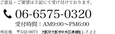 ご意見・ご要望は下記にて受け付けております。 06-6575-0320 受付時間：AM9：00～PM5:00 所在地 〒542-0071 大阪府大阪市中央区道頓堀1-7-22